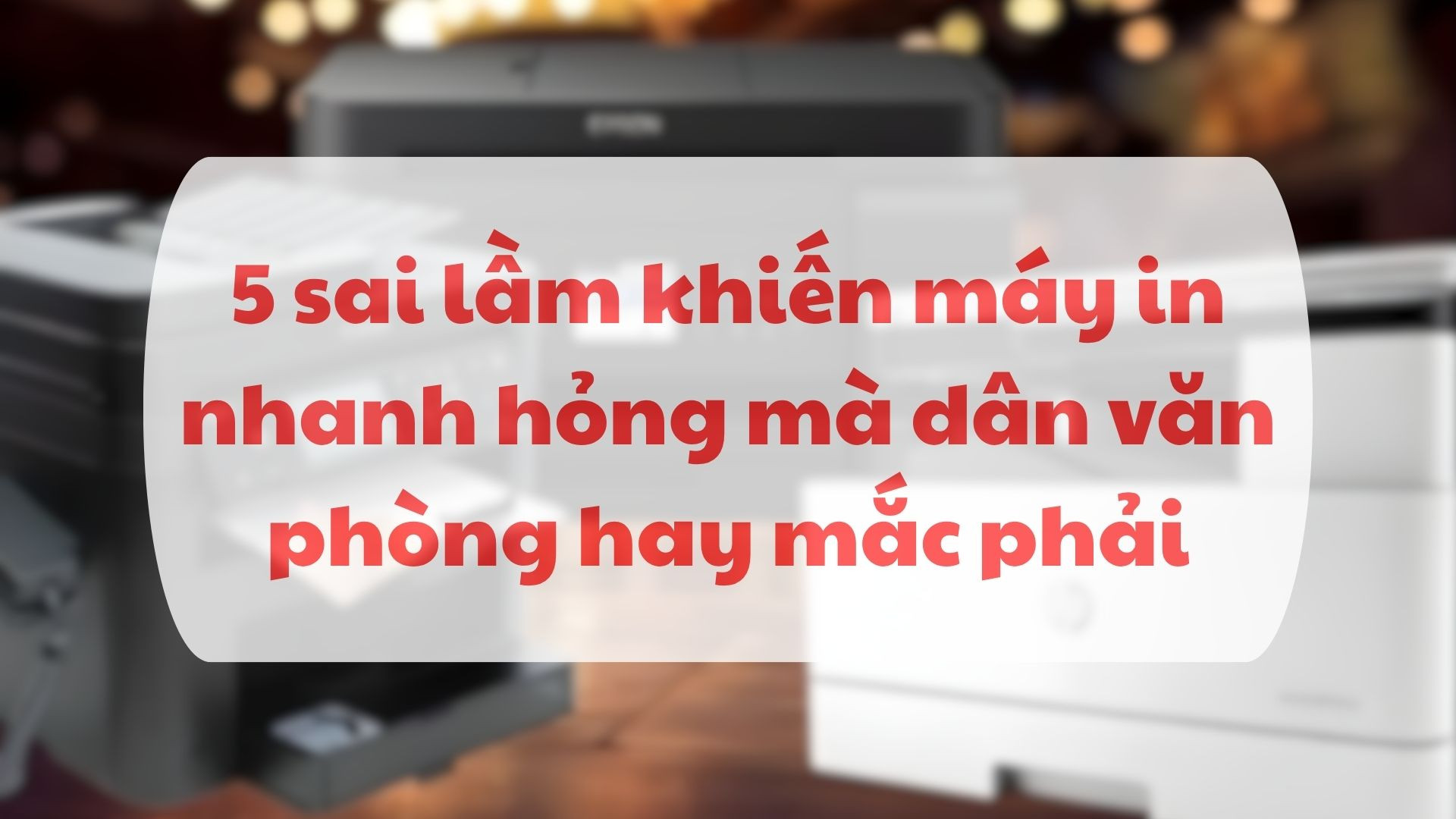 5 sai lầm khiến máy in nhanh hỏng mà dân văn phòng hay mắc phải